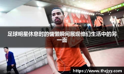 足球明星休息时的慵懒瞬间展现他们生活中的另一面